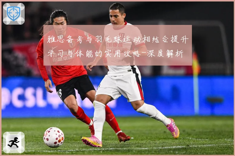 雅思备考与羽毛球运动相结合提升学习与体能的实用攻略-深度解析