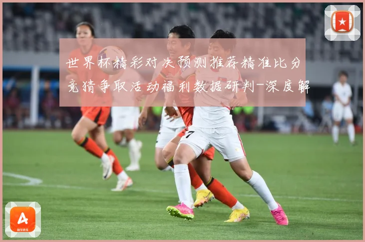 世界杯精彩对决预测推荐精准比分竞猜争取活动福利数据研判-深度解析