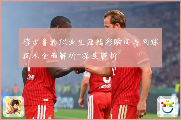 穆古鲁扎职业生涯精彩瞬间与网球技术全面解析-深度解析