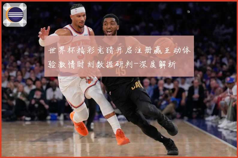 世界杯精彩竞猜开启注册赢互动体验激情时刻数据研判-深度解析