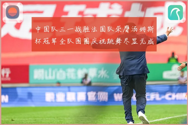 中国队三一战胜法国队荣膺汤姆斯杯冠军全队围圈庆祝跳舞尽显无成长观察-深度解析