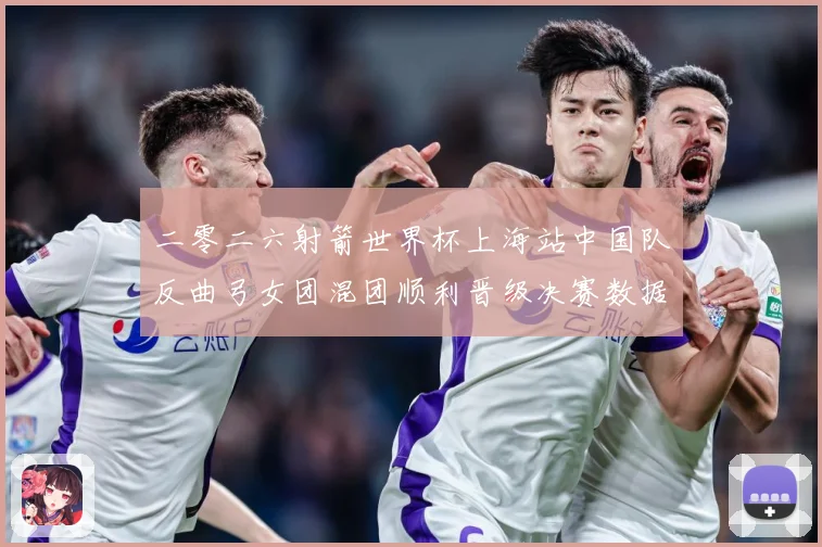 二零二六射箭世界杯上海站中国队反曲弓女团混团顺利晋级决赛数据研判-深度解析