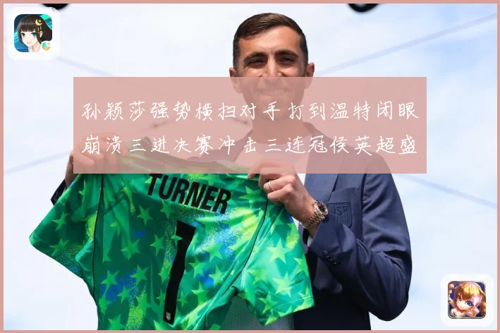 孙颖莎强势横扫对手打到温特闭眼崩溃三进决赛冲击三连冠侯英超盛数据研判-深度解析