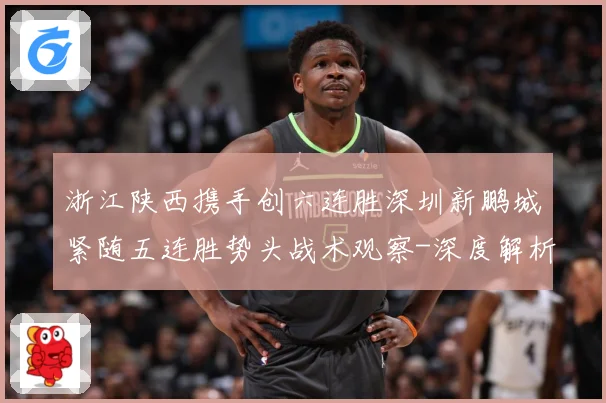 浙江陕西携手创六连胜深圳新鹏城紧随五连胜势头战术观察-深度解析