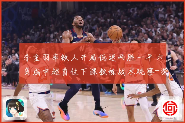 李金羽率铁人开局低迷两胜一平六负成中超首位下课教练战术观察-深度解析