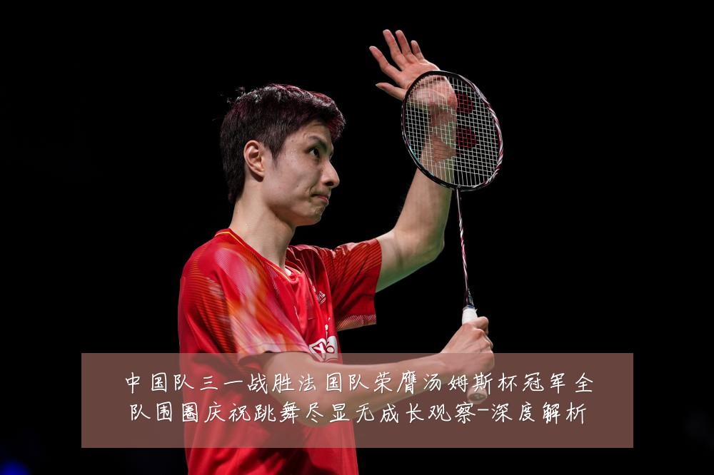 中国队三一战胜法国队荣膺汤姆斯杯冠军全队围圈庆祝跳舞尽显无成长观察-深度解析