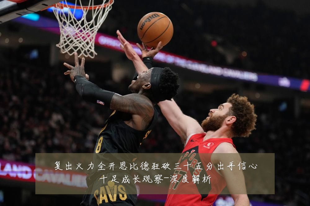 复出火力全开恩比德狂砍三十五分出手信心十足成长观察-深度解析